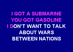 I GOT A SUBMARINE
YOU GOT GASOLINE
I DONW WANT TO TALK
ABOUT WARS
BETWEEN NATIONS