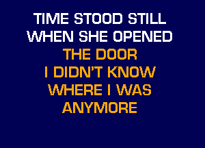 TIME STODD STILL
WHEN SHE OPENED
THE DOOR
I DIDMT KNOW
WHERE I WAS
ANYMORE