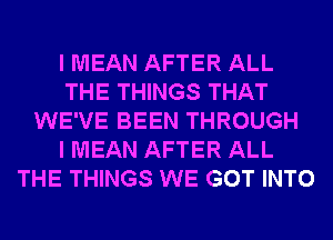 I MEAN AFTER ALL
THE THINGS THAT
WE'VE BEEN THROUGH
I MEAN AFTER ALL
THE THINGS WE GOT INTO