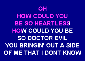 0H
HOW COULD YOU
BE SO HEARTLESS
HOW COULD YOU BE
SO DOCTOR EVIL
YOU BRINGIN' OUT A SIDE
OF ME THAT I DONT KNOW