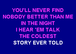 YOU'LL NEVER FIND
NOBODY BETTER THAN ME
IN THE NIGHT
I HEAR 'EM TALK
THE COLDEST
STORY EVER TOLD