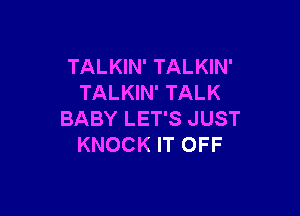 TALKIN' TALKIN'
TALKIN' TALK

BABY LET'S JUST
KNOCK IT OFF