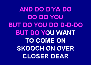 AND DO D'YA DO
DO DO YOU
BUT DO YOU DO D-D-DO
BUT DO YOU WANT
TO COME ON
SKOOCH 0N OVER
CLOSER DEAR