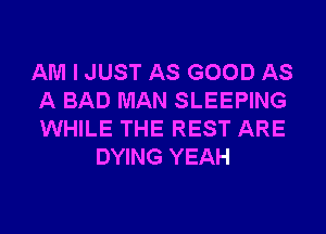 AM I JUST AS GOOD AS
A BAD MAN SLEEPING
WHILE THE REST ARE

DYING YEAH