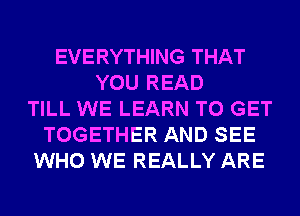 EVERYTHING THAT
YOU READ
TILL WE LEARN TO GET
TOGETHER AND SEE
WHO WE REALLY ARE