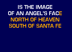 IS THE IMAGE
OF AN ANGEL'S FACE
NORTH OF HEAVEN
SOUTH OF SANTA FE