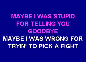MAYBE I WAS STUPID
FOR TELLING YOU
GOODBYE
MAYBE I WAS WRONG FOR
TRYIW T0 PICK A FIGHT