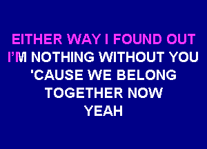 EITHER WAY I FOUND OUT
PM NOTHING WITHOUT YOU
'CAUSE WE BELONG
TOGETHER NOW
YEAH