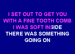 I SET OUT TO GET YOU
WITH A FINE TOOTH COMB
I WAS SOFT INSIDE
THERE WAS SOMETHING
GOING ON