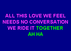 ALL THIS LOVE WE FEEL
NEEDS N0 CONVERSATION
WE RIDE IT TOGETHER
AH HA