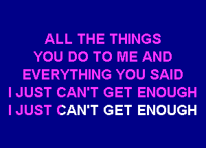 ALL THE THINGS
YOU DO TO ME AND
EVERYTHING YOU SAID
I JUST CAN'T GET ENOUGH
I JUST CAN'T GET ENOUGH