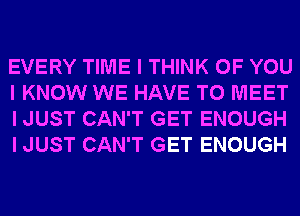 EVERY TIME I THINK OF YOU
I KNOW WE HAVE TO MEET
I JUST CAN'T GET ENOUGH
I JUST CAN'T GET ENOUGH