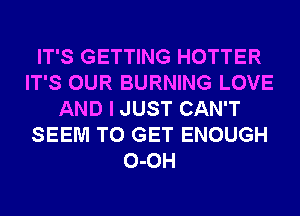 IT'S GETTING HOTTER
IT'S OUR BURNING LOVE
AND I JUST CAN'T
SEEM TO GET ENOUGH
0-0H