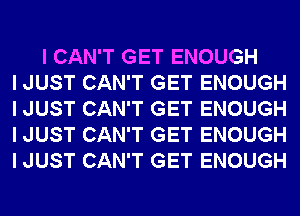 I CAN'T GET ENOUGH
I JUST CAN'T GET ENOUGH
I JUST CAN'T GET ENOUGH
I JUST CAN'T GET ENOUGH
I JUST CAN'T GET ENOUGH