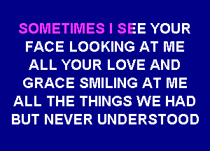 SOMETIMES I SEE YOUR
FACE LOOKING AT ME
ALL YOUR LOVE AND
GRACE SMILING AT ME

ALL THE THINGS WE HAD
BUT NEVER UNDERSTOOD