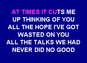 AT TIMES IT CUTS ME
UP THINKING OF YOU
ALL THE HOPE I'VE GOT
WASTED ON YOU
ALL THE TALKS WE HAD
NEVER DID NO GOOD