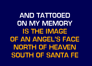 AND TATI'ODED
ON MY MEMORY
IS THE IMAGE
OF AN ANGEL'S FACE
NORTH OF HEAVEN
SOUTH OF SANTA FE