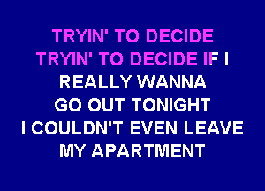 TRYIN' T0 DECIDE
TRYIN' T0 DECIDE IF I
REALLY WANNA
GO OUT TONIGHT
I COULDN'T EVEN LEAVE
MY APARTMENT