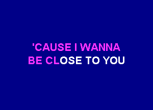 'CAUS E I WANNA

BE CLOSE TO YOU