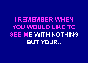 IREMEMBER WHEN
YOU WOULD LIKE TO
SEE ME WITH NOTHING
BUT YOUR..