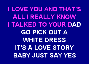 I LOVE YOU AND THAT'S
ALL I REALLY KNOW
I TALKED TO YOUR DAD
G0 PICK OUT A
WHITE DRESS
IT'S A LOVE STORY
BABY JUST SAY YES