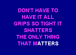 DON'T HAVE TO
HAVE IT ALL
GRIPS SO TIGHT IT

SHATTERS
THE ONLY THING
THAT MATTERS