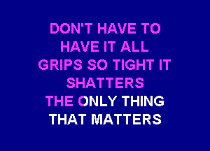 DON'T HAVE TO
HAVE IT ALL
GRIPS SO TIGHT IT

SHATTERS
THE ONLY THING
THAT MATTERS