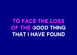 TO FACE THE LOSS

OF THE GOOD THING
THAT I HAVE FOUND