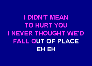 I DIDN'T MEAN
T0 HURT YOU
I NEVER THOUGHT WE'D
FALL OUT OF PLACE
EH EH