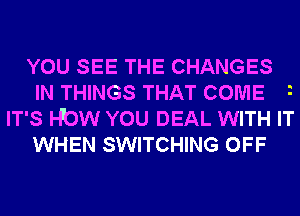 YOU SEE THE CHANGES
IN THINGS THAT COME
IT'S HbW YOU DEAL WITH IT

WHEN SWITCHING OFF