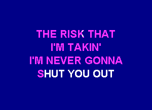 THE RISK THAT
I'M TAKIN'

I'M NEVER GONNA
SHUT YOU OUT