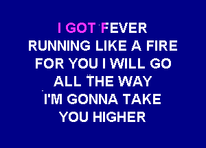 I GOT FEVER
RUNNING LIKE A FIRE
FOR YOU I WILL GO

. ALL THE WAY
I'M GONNA TAKE
YOU HIGHER