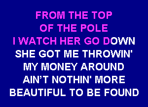 FROM THE TOP
OF THE POLE
I WATCH HER G0 DOWN
SHE GOT ME THROWIN'
MY MONEY AROUND
AIWT NOTHIN' MORE
BEAUTIFUL TO BE FOUND