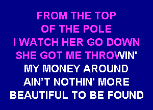 FROM THE TOP
OF THE POLE
I WATCH HER G0 DOWN
SHE GOT ME THROWIN'
MY MONEY AROUND
AIWT NOTHIN' MORE
BEAUTIFUL TO BE FOUND