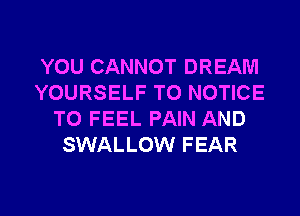 YOU CANNOT DREAM
YOURSELF T0 NOTICE
TO FEEL PAIN AND
SWALLOW FEAR
