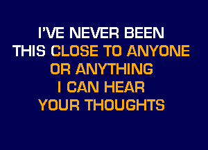 I'VE NEVER BEEN
THIS CLOSE TO ANYONE
0R ANYTHING
I CAN HEAR
YOUR THOUGHTS