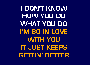 I DON'T KNOW
HOW YOU DO
1WHAT YOU DO
I'M 30 IN LOVE
WTH YOU
IT JUST KEEPS

GETTIM BETTER l