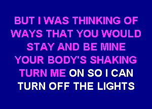 BUT I WAS THINKING 0F
WAYS THAT YOU WOULD
STAY AND BE MINE
YOUR BODY'S SHAKING
TURN ME ON SO I CAN
TURN OFF THE LIGHTS