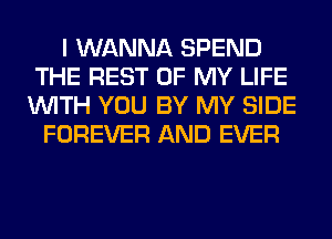 I WANNA SPEND
THE REST OF MY LIFE
WITH YOU BY MY SIDE
FOREVER AND EVER