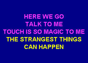 HERE WE GO
TALK TO ME
TOUCH IS SO MAGIC TO ME
THE STRANGEST THINGS
CAN HAPPEN