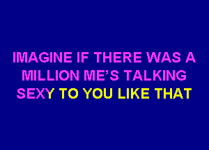 IMAGINE IF THERE WAS A
MILLION MES TALKING
SEXY TO YOU LIKE THAT