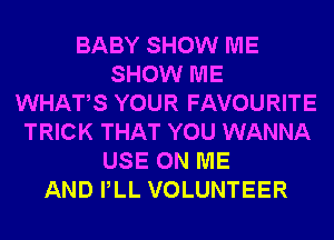 BABY SHOW ME
SHOW ME
WHATS YOUR FAVOURITE
TRICK THAT YOU WANNA
USE ON ME
AND PLL VOLUNTEER