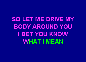SO LET ME DRIVE MY
BODY AROUND YOU

I BET YOU KNOW
WHAT I MEAN