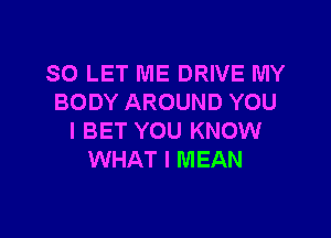 SO LET ME DRIVE MY
BODY AROUND YOU

I BET YOU KNOW
WHAT I MEAN