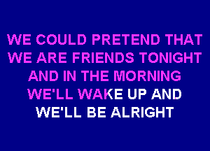 WE COULD PRETEND THAT
WE ARE FRIENDS TONIGHT
AND IN THE MORNING
WE'LL WAKE UP AND
WE'LL BE ALRIGHT