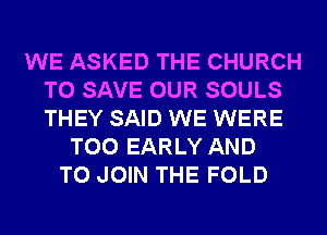 WE ASKED THE CHURCH
TO SAVE OUR SOULS
THEY SAID WE WERE

T00 EARLY AND
TO JOIN THE FOLD