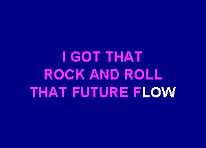I GOT THAT

ROCK AND ROLL
THAT FUTURE FLOW
