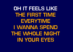 0H IT FEELS LIKE
THE FIRST TIME
EVERYTIME
I WANNA SPEND
THE WHOLE NIGHT
IN YOUR EYES