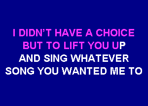 I DIDNW HAVE A CHOICE
BUT T0 LIFT YOU UP
AND SING WHATEVER
SONG YOU WANTED ME TO