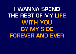 I WANNA SPEND
THE REST OF MY LIFE
WITH YOU
BY MY SIDE
FOREVER AND EVER